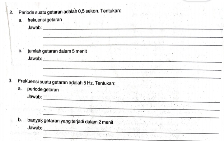 Periode suatu getaran adalah 0,5 sekon. Tentukan: 
a. frekuensi getaran 
Jawab:_ 
_ 
_ 
b. jumlah getaran dalam 5 menit 
Jawab: 
_ 
_ 
_ 
3. Frekuensi suatu getaran adalah 5 Hz. Tentukan: 
a. periode getaran 
_ 
Jawab: 
_ 
_ 
b. banyak getaran yang terjadi dalam 2 menit 
_ 
Jawab: 
_