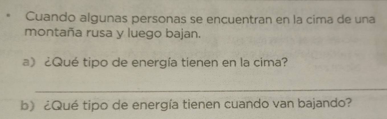 Cuando algunas personas se encuentran en la cima de una 
montaña rusa y luego bajan. 
a)¿Qué tipo de energía tienen en la cima? 
_ 
b) ¿Qué tipo de energía tienen cuando van bajando?