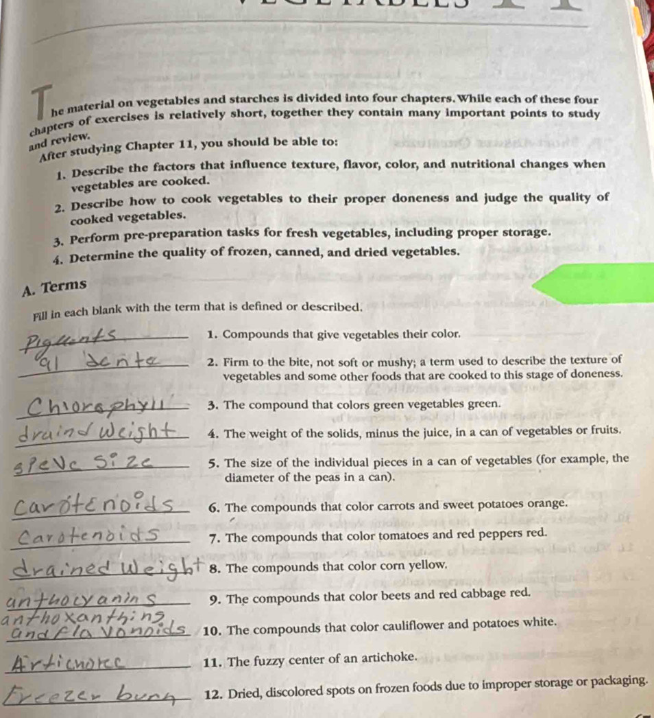 he material on vegetables and starches is divided into four chapters. While each of these four 
chapters of exercises is relatively short, together they contain many important points to study 
and review. 
After studying Chapter 11, you should be able to: 
1. Describe the factors that influence texture, flavor, color, and nutritional changes when 
vegetables are cooked. 
2. Describe how to cook vegetables to their proper doneness and judge the quality of 
cooked vegetables. 
3. Perform pre-preparation tasks for fresh vegetables, including proper storage. 
4. Determine the quality of frozen, canned, and dried vegetables. 
A. Terms 
Fill in each blank with the term that is defined or described. 
_1. Compounds that give vegetables their color. 
_2. Firm to the bite, not soft or mushy; a term used to describe the texture of 
vegetables and some other foods that are cooked to this stage of doneness. 
_3. The compound that colors green vegetables green. 
_4. The weight of the solids, minus the juice, in a can of vegetables or fruits. 
_ 
5. The size of the individual pieces in a can of vegetables (for example, the 
diameter of the peas in a can). 
_6. The compounds that color carrots and sweet potatoes orange. 
_7. The compounds that color tomatoes and red peppers red. 
_ 
8. The compounds that color corn yellow. 
_9. The compounds that color beets and red cabbage red. 
a 
_10. The compounds that color cauliflower and potatoes white. 
_11. The fuzzy center of an artichoke. 
_12. Dried, discolored spots on frozen foods due to improper storage or packaging.