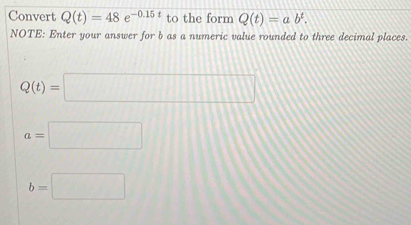 Convert Q(t)=48e^(-0.15t) to the form Q(t)=ab^t. 
NOTE: Enter your answer for b as a numeric value rounded to three decimal places.
Q(t)=□
a=□
b=□