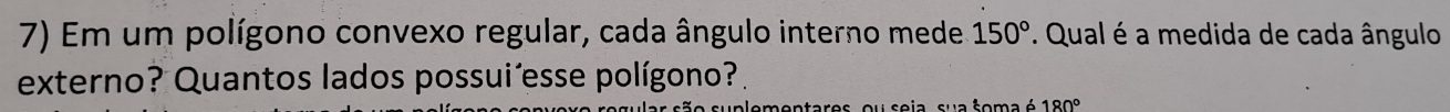 Em um polígono convexo regular, cada ângulo interno mede 150°. Qual é a medida de cada ângulo 
externo? Quantos lados possui´esse polígono? 
suplementares, ou seja, sua soma é 180°