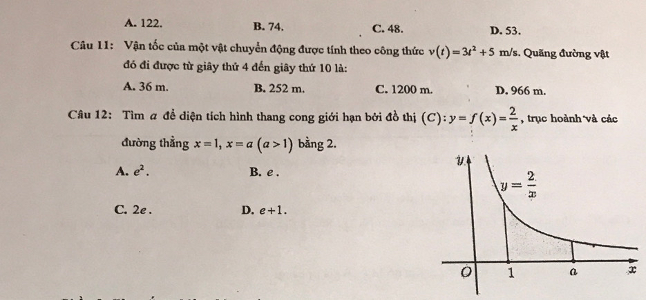 A. 122. B. 74. C. 48. D. 53.
Câu 11: Vận tốc của một vật chuyển động được tính theo công thức v(t)=3t^2+5m/s. Quãng đường vật
đó đi được từ giây thứ 4 đến giây thứ 10 là:
A. 36 m. B. 252 m. C. 1200 m. D. 966 m.
Câu 12: Tìm # để diện tích hình thang cong giới hạn bởi đồ thị (C): y=f(x)= 2/x  , trục hoành và các
đường thẳng x=1,x=a(a>1) bằng 2.
A. e^2. B. e .
C. 2e . D. e+1.