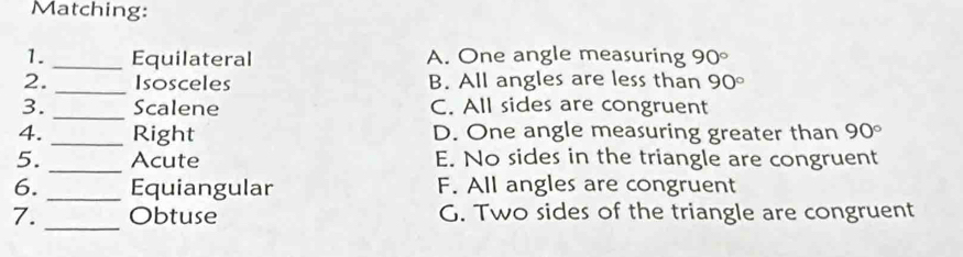 Matching:
1. _Equilateral A. One angle measuring 90°
2. _Isosceles B. All angles are less than 90°
3. _Scalene C. All sides are congruent
4. _Right D. One angle measuring greater than 90°
_
5. Acute E. No sides in the triangle are congruent
6. _Equiangular F. All angles are congruent
_
7. Obtuse G. Two sides of the triangle are congruent