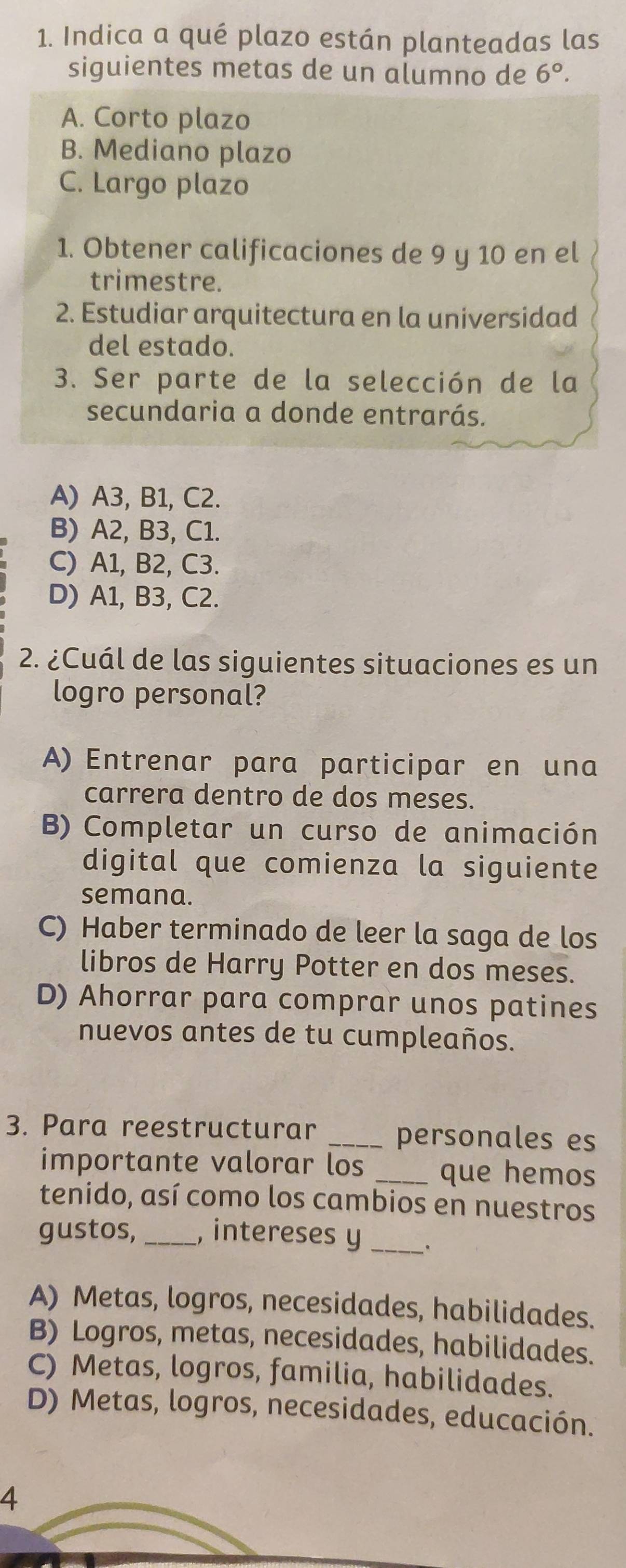 Indica a qué plazo están planteadas las
siguientes metas de un alumno de 6°.
A. Corto plazo
B. Mediano plazo
C. Largo plazo
1. Obtener calificaciones de 9 y 10 en el
trimestre.
2. Estudiar arquitectura en la universidad
del estado.
3. Ser parte de la selección de la
secundaria a donde entrarás.
A) A3, B1, C2.
B) A2, B3, C1.
C) A1, B2, C3.
D) A1, B3, C2.
2. ¿Cuál de las siguientes situaciones es un
logro personal?
A) Entrenar para participar en una
carrera dentro de dos meses.
B) Completar un curso de animación
digital que comienza la siguiente
semana.
C) Haber terminado de leer la saga de los
libros de Harry Potter en dos meses.
D) Ahorrar para comprar unos patines
nuevos antes de tu cumpleaños.
3. Para reestructurar _personales es
importante valorar los _que hemos
tenido, así como los cambios en nuestros
gustos, _, intereses y_
A) Metas, logros, necesidades, habilidades.
B) Logros, metas, necesidades, habilidades.
C) Metas, logros, familia, habilidades.
D) Metas, logros, necesidades, educación.
4