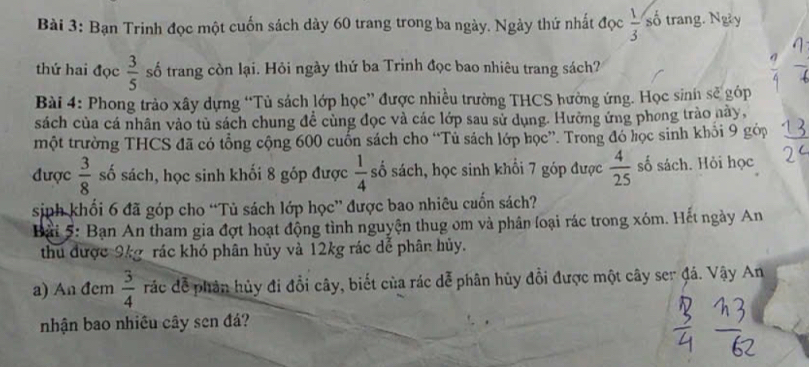 Bạn Trinh đọc một cuốn sách dày 60 trang trong ba ngày. Ngày thứ nhất đọc  1/3  số trang. Ngày 
thứ hai đọc  3/5  số trang còn lại. Hỏi ngày thứ ba Trinh đọc bao nhiêu trang sách? 
Bài 4: Phong trào xây dựng “Tủ sách lớp học” được nhiều trường THCS hưởng ứng. Học sinh sẽ góp 
sách của cá nhân vào tủ sách chung để cùng đọc và các lớp sau sử dụng. Hưởng ứng phong trào này, 
một trường THCS đã có tổng cộng 600 cuốn sách cho “Tủ sách lớp học”. Trong đó học sinh khỏi 9 gớp 
được  3/8  số sách, học sinh khối 8 góp được  1/4  số sách, học sinh khổi 7 góp được  4/25  số sách. Hỏi học 
sinh khối 6 đã góp cho “Tủ sách lớp học” được bao nhiêu cuốn sách? 
Bài 5: Bạn An tham gia đợt hoạt động tình nguyện thug om và phân loại rác trong xóm. Hết ngày An 
thu được 9kg _ rác khó phân hủy và 12kg rác dể phân hủy. 
a) An đcm  3/4  rác để phản hủy đi đổi cây, biết của rác dễ phân hủy đổi được một cây ser đá. Vậy An 
nhận bao nhiều cây sen đá?