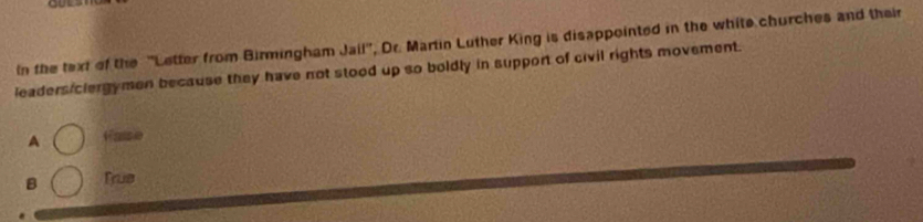 In the text of the ''Letter from Birmingham Jail'', Dr. Martin Luther King is disappointed in the white churches and their
leadersiclergymen because they have not stood up so boldly in support of civil rights movement.
A Fae
B Trus