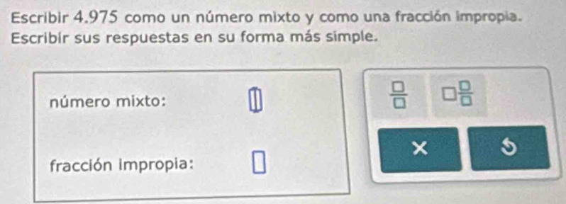 Escribir 4,975 como un número mixto y como una fracción impropia. 
Escribír sus respuestas en su forma más simple.
widehat ab
número mixto: 
□
 □ /□   □  □ /□  
× 
fracción impropia: