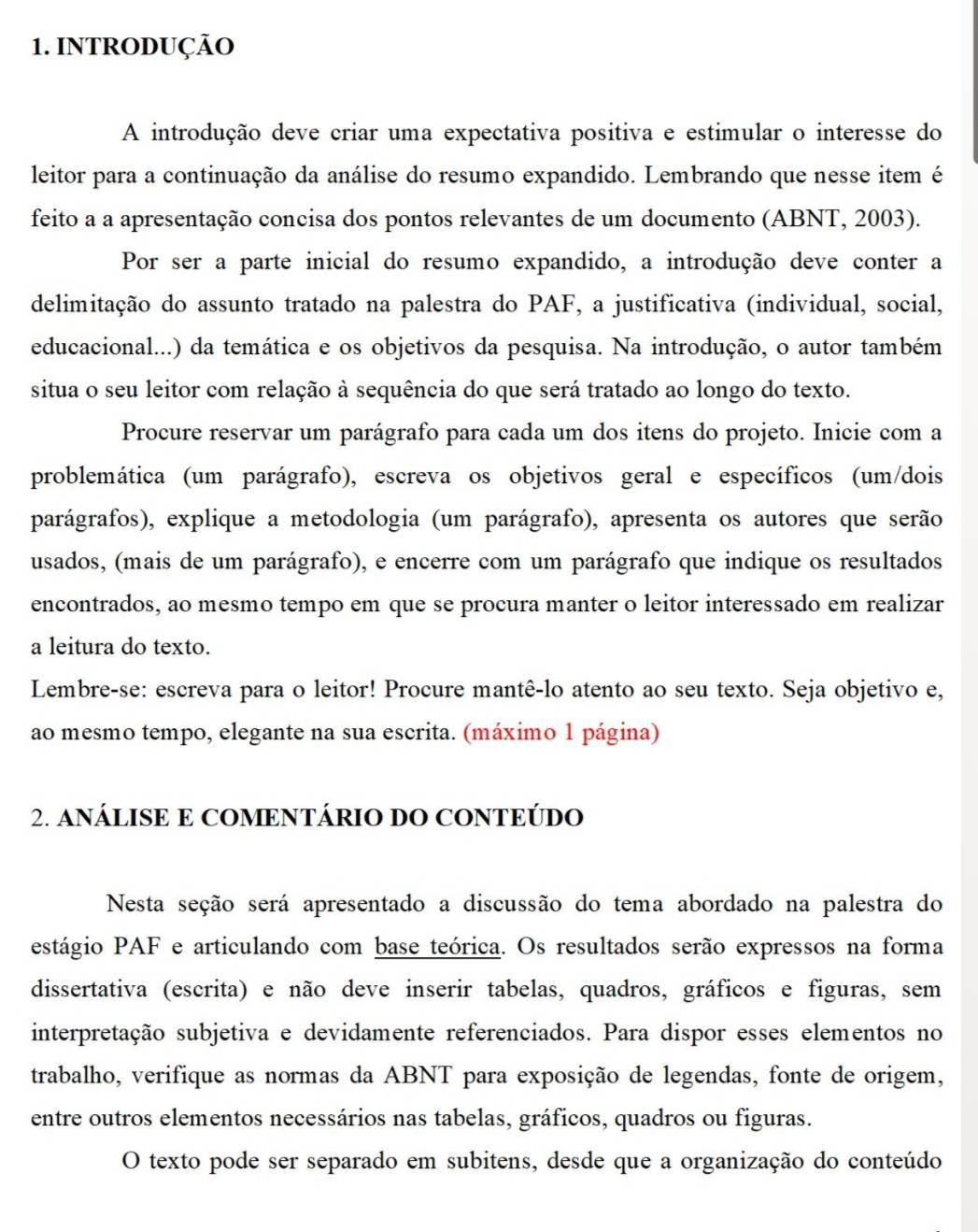 INTRODUÇÃO
A introdução deve criar uma expectativa positiva e estimular o interesse do
leitor para a continuação da análise do resumo expandido. Lembrando que nesse item é
feito a a apresentação concisa dos pontos relevantes de um documento (ABNT, 2003).
Por ser a parte inicial do resumo expandido, a introdução deve conter a
delimitação do assunto tratado na palestra do PAF, a justificativa (individual, social,
educacional...) da temática e os objetivos da pesquisa. Na introdução, o autor também
situa o seu leitor com relação à sequência do que será tratado ao longo do texto.
Procure reservar um parágrafo para cada um dos itens do projeto. Inicie com a
problemática (um parágrafo), escreva os objetivos geral e específicos (um/dois
parágrafos), explique a metodologia (um parágrafo), apresenta os autores que serão
usados, (mais de um parágrafo), e encerre com um parágrafo que indique os resultados
encontrados, ao mesmo tempo em que se procura manter o leitor interessado em realizar
a leitura do texto.
Lembre-se: escreva para o leitor! Procure mantê-lo atento ao seu texto. Seja objetivo e,
ao mesmo tempo, elegante na sua escrita. (máximo 1 página)
2. ANÁLISE E COMENTÁRIO DO CONTEÚDO
Nesta seção será apresentado a discussão do tema abordado na palestra do
estágio PAF e articulando com base teórica. Os resultados serão expressos na forma
dissertativa (escrita) e não deve inserir tabelas, quadros, gráficos e figuras, sem
interpretação subjetiva e devidamente referenciados. Para dispor esses elementos no
trabalho, verifique as normas da ABNT para exposição de legendas, fonte de origem,
entre outros elementos necessários nas tabelas, gráficos, quadros ou figuras.
O texto pode ser separado em subitens, desde que a organização do conteúdo