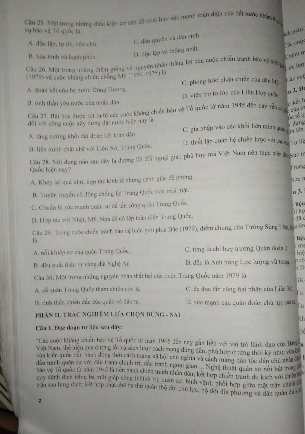 Một trong những điều kiện cơ bản dề phát huy sức mạnh toàn diện của đất nước nhằm thự
vụ bảo vệ Tổ quốc là
ách giáo
C. dân quyền và dân sinh.
A. độc lập, tự do, dân chủ. Các cuộc
B. hòa bình và hạnh phúc.
D. độc lập và thống nhất.
Chính tr
Cầu 26. Một trong những điểm giống về nguyên nhân thắng lợi của cuộc chiến tranh bảo vệ bing
Lực lượi
(1979) và cuộc kháng chiến chống Mỹ (1954-1975) là
C. phong trào phản chiến của dân Mỹ
Các cuộ
A. đoàn kết của ba nước Đông Dương.
D. viện trợ to lớn của Liên Hợp quốc
u 2. Đ
B. tinh thần yêu nước của nhân dân.
ự kết h
Câu 27. Bài học được rút ra từ các cuộc kháng chiến bảo vệ Tổ quốc từ năm 1945 đến nay văn cóợ c của 1
ốc tế q
đối với công cuộc xây dựng đất nước hiện nay là
v dựng
C. gia nhập vào các khối liên minh quâ vận lên
A. tăng cường khối đại đoàn kết toàn dân.
D. thiết lập quan hệ chiến lược với các m Tư liệ
B. liên minh chặt chế với Liên Xô, Trung Quốc.
Câu 28. Nội dung nào sau đây là đường lối đối ngoại giao phù hợp mà Việt Nam nên thực hiện đá Sức m
Quốc hiện nay?
Trong
A. Khép lại quá khứ, hợp tác kinh tế nhưng cảnh giác đề phòng.
Sức n
B. Tuyên truyền cổ động chống lại Trung Quốc trên mọi mặt.
u 3.
C. Chuẩn bị sức mạnh quân sự để tấn công quân Trung Quốc. liệu
D. Hợp tác với Nhật, Mỹ, Nga đề cô lập toàn diện Trung Quốc. ối họ dãc
Câu 29: Trong cuộc chiến tranh bảo vệ biên giới phía Bắc (1979), điểm chung của Tướng Sùng Lâm, Hi giàn
là
liệt
A. nỗi khiếp sợ của quân Trung Quốc. C. từng là chỉ huy trường Quân đoàn 2,  ma hiệ
B. đều xuất thân từ vùng đất Nghệ An D. đều là Anh hùng Lực lượng vũ trang. p rộ
n D
Câu 30: Một trong những nguyên nhân thất bại của quân Trung Quốc năm 1979 là
GK
A. số quân Trung Quốc tham chiến còn ít. C. đe dọa tấn công hạt nhân của Liên Xô
Tư
B. tinh thần chiến đấu của quân và dân ta. D. sức mạnh các quân đoàn chủ lực củaa Tur
pPhÂN II. TRÁC NGHIỆM LựA CHọN ĐÚNG - SAI