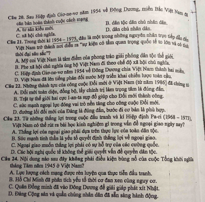 Sau Hiệp định Giơ-ne-vơ năm 1954 về Đông Dương, miền Bắc Việt Nam đi
căn bản hoàn thành cuộc cách mạng
B. dân tộc dân chủ nhân dân
A. từ sản kiểu mới.
C. xã hội chủ nghĩa. D. dân chủ nhân dân,
Cầu 21. Trong thời ki 1954 - 1975, đầu là một trong những nguyên nhân trực tiếp dẫn đến
Việt Nam trở thành nơi diễn ra ''sự kiện có tầm quan trọng quốc tế to lớn và có tính
thời đại sâu sắc'?
A. Mỹ coi Việt Nam là tâm điểm của phong trào giải phóng dân tộc thể giới
B. Phe xã hội chủ nghĩa ủng hộ Việt Nam đi theo chế độ xã hội chủ nghĩa
C. Hiệp định Giơ-ne-vơ năm 1954 về Đông Dương chia Việt Nam thành hai miền
D. Việi Nam đã lên tiếng phản đối nước Mỹ triển khai chiến lược toàn cầu,
Cầu 22. Những thành tựu của công cuộc Đổi mới ở Việt Nam (từ năm 1986) đã chứng tả
A. Đổi mới toàn diện, đồng bộ, lấy chính trị làm trọng tâm là đúng đẫn
B. Trật tự thế giới hai cực I-an-ta sụp đổ giúp cho Đổi mới thành công.
C. sức mạnh ngoại lực đóng vai trò nền tảng cho công cuộc Đổi mới.
D. đường lối đổi mới của Đảng là đúng đần, bước đi cơ bản là phù hợp.
Câu 23. Từ những thắng lợi trong cuộc đấu tranh và kí Hiệp định Pa-ri (1968 - 1973).
Việt Nam có thể rút ra bài học kinh nghiệm gì trong vấn đề ngoại giao ngày nay?
A. Thắng lợi của ngoại giao phải dựa trên thực lực của toàn dân tộc.
B. Sức mạnh tinh thần là yếu tố quyết định thắng lợi về ngoại giao.
C. Ngoại giao muốn thắng lợi phải có sự hỗ trợ của các cường quốc.
D. Các hội nghị quốc tế không thể giải quyết vấn đề quyền dân tộc.
Câu 24. Nội dung nào sau đây không phải điều kiện bùng nổ của cuộc Tổng khởi nghĩa
tháng Tảm năm 1945 ở Việt Nam?
A. Lực lượng cách mạng được rèn luyện qua thực tiễn đầu tranh,
B. Hồ Chí Minh đã phân tích yếu tố thời cơ đan xen cùng nguy cơ.
C. Quân Đồng minh đã vào Đông Dương để giải giáp phát xít Nhật.
D. Đảng Cộng sản và quần chúng nhân dân đã sẵn sàng hành động.