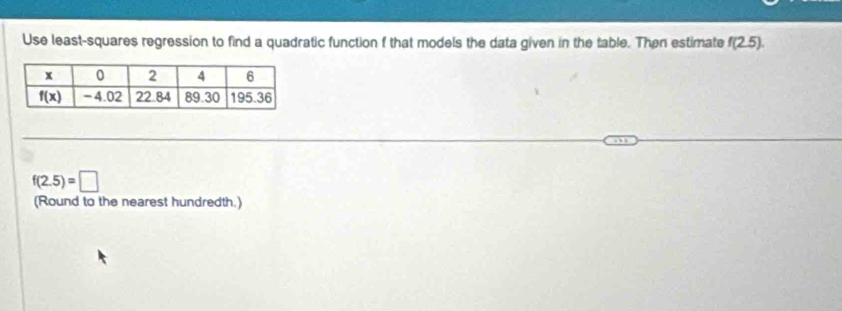 Use least-squares regression to find a quadratic function f that models the data given in the table. Then estimate f(2.5).
f(2.5)=□
(Round to the nearest hundredth.)