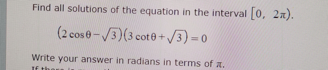 Find all solutions of the equation in the interval [0,2π ).
(2cos θ -sqrt(3))(3cot θ +sqrt(3))=0
Write your answer in radians in terms of π. 
T f