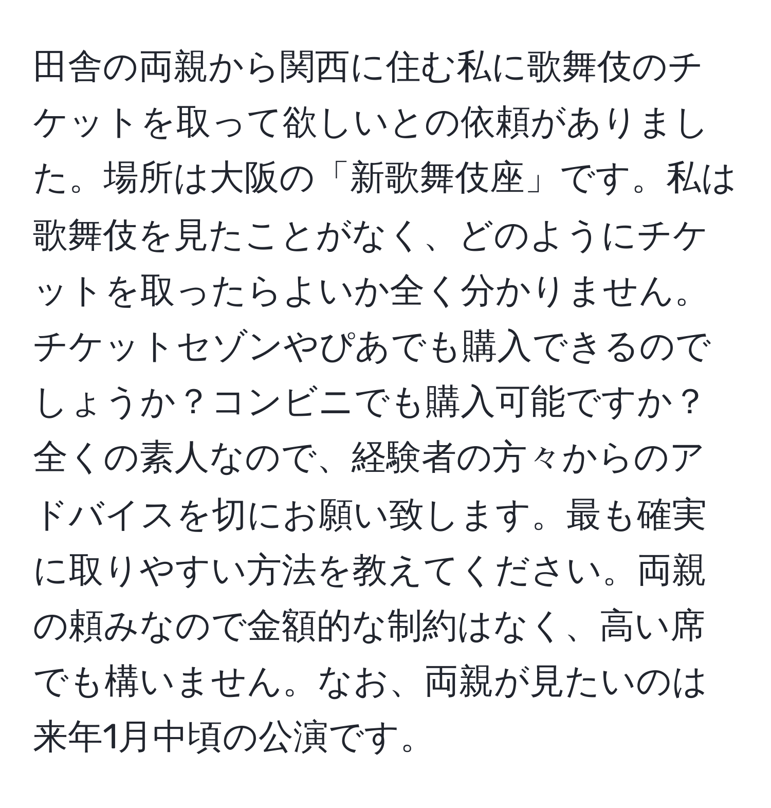 田舎の両親から関西に住む私に歌舞伎のチケットを取って欲しいとの依頼がありました。場所は大阪の「新歌舞伎座」です。私は歌舞伎を見たことがなく、どのようにチケットを取ったらよいか全く分かりません。チケットセゾンやぴあでも購入できるのでしょうか？コンビニでも購入可能ですか？全くの素人なので、経験者の方々からのアドバイスを切にお願い致します。最も確実に取りやすい方法を教えてください。両親の頼みなので金額的な制約はなく、高い席でも構いません。なお、両親が見たいのは来年1月中頃の公演です。