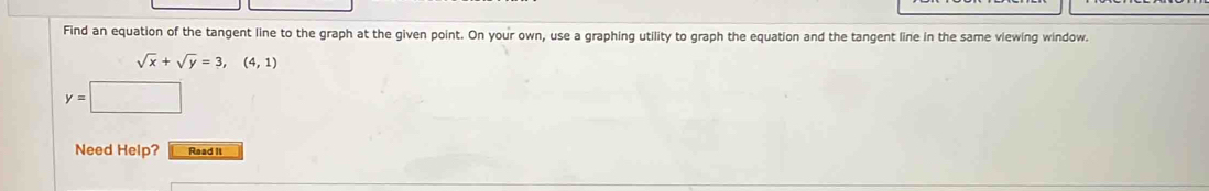 Find an equation of the tangent line to the graph at the given point. On your own, use a graphing utility to graph the equation and the tangent line in the same viewing window.
sqrt(x)+sqrt(y)=3,(4,1)
y=□
Need Help? Read It