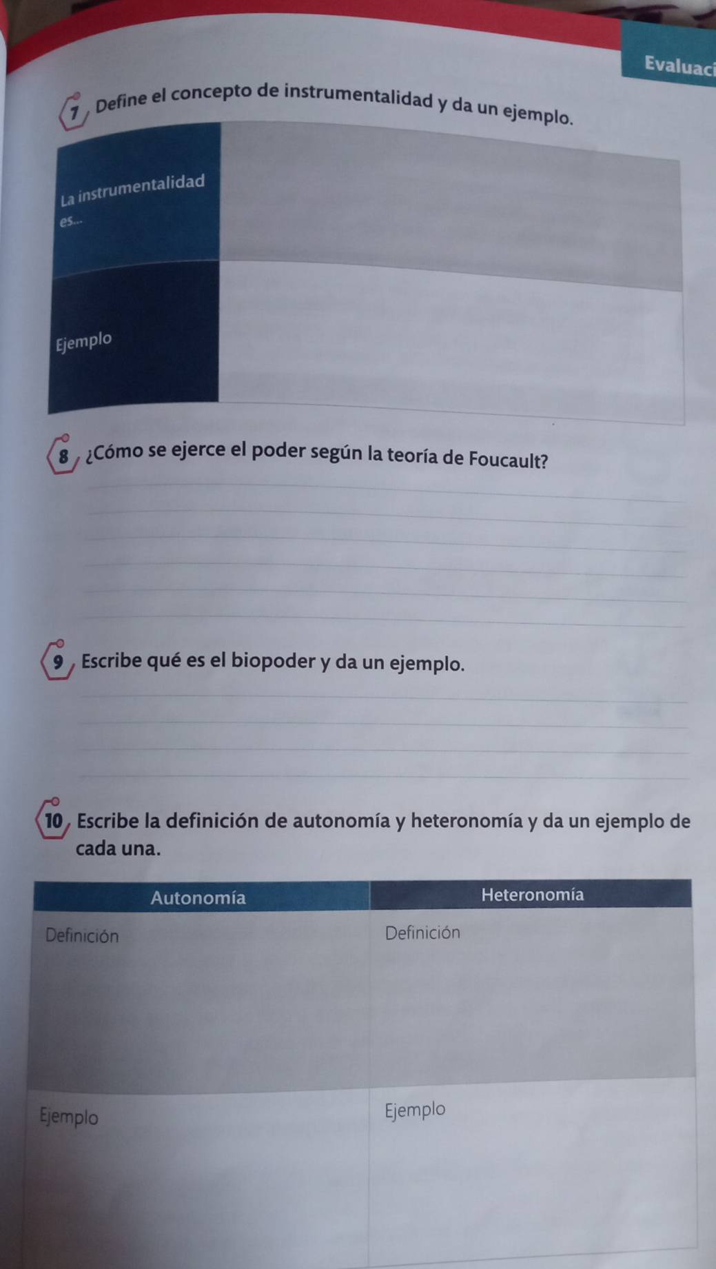 Evaluaci 
7 Define el concepto de instrumentalidad y da un ejemplo. 
La instrumentalidad 
es... 
Ejemplo 
8 ¿Cómo se ejerce el poder según la teoría de Foucault? 
9 , Escribe qué es el biopoder y da un ejemplo. 
10, Escribe la definición de autonomía y heteronomía y da un ejemplo de 
cada una.