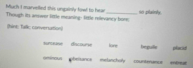 Much I marvelled this ungainly fowl to hear_ so plainly,
Though its answer little meaning- little relevancy bore;
(hint: Talk; conversation)
surcease discourse lore beguile placid
ominous obeisance melancholy countenance entreat