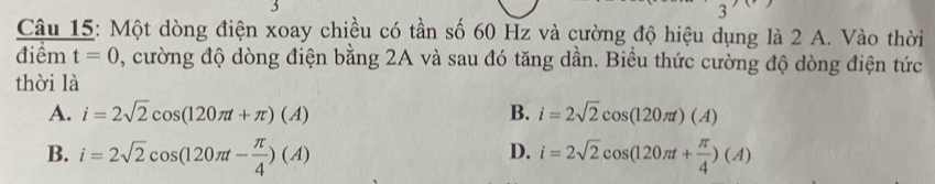 Một dòng điện xoay chiều có tần số 60 Hz và cường độ hiệu dụng là 2 A. Vào thời
điêm t=0 , cường độ dòng điện bằng 2A và sau đó tăng dần. Biều thức cường độ dòng điện tức
thời là
A. i=2sqrt(2)cos (120π t+π )(A) B. i=2sqrt(2)cos (120π t)(A)
D.
B. i=2sqrt(2)cos (120π t- π /4 )(A) i=2sqrt(2)cos (120π t+ π /4 )(A)