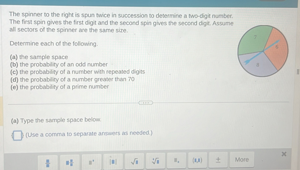 The spinner to the right is spun twice in succession to determine a two-digit number. 
The first spin gives the first digit and the second spin gives the second digit. Assume 
all sectors of the spinner are the same size. 
Determine each of the following. 
(a) the sample space 
(b) the probability of an odd number 
(c) the probability of a number with repeated digits 
(d) the probability of a number greater than 70
(e) the probability of a prime number 
(a) Type the sample space below. 
(Use a comma to separate answers as needed.)
 □ /□   □  □ /□   □° i= sqrt(□ ) sqrt[3](□ ).. (□ ,□ ) + More