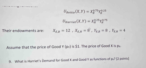 U_Bettie(X,Y)=X_B^((0.75)Y_B^(0.25)
U_Harriet)(X,Y)=X_H^((0.25)Y_H^(0.75)
Their endowments are: X_E,B)=12, X_E,H=8, Y_E,B=8, Y_E,H=4
Assume that the price of Good Y(p_Y) is $1. The price of Good X is px
9. What is Harriet’s Demand for Good X and Good Y as functions of px? [2 points]