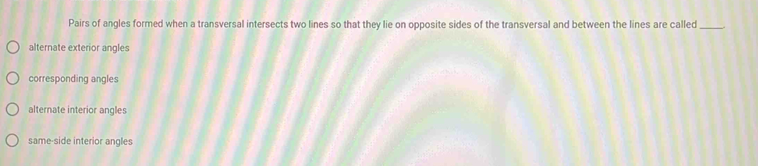 Pairs of angles formed when a transversal intersects two lines so that they lie on opposite sides of the transversal and between the lines are called_
alternate exterior angles
corresponding angles
alternate interior angles
same-side interior angles