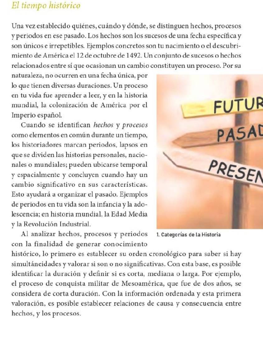 El tiempo histórico
Una vez establecido quiénes, cuándo y dónde, se distinguen hechos, procesos
y periodos en ese pasado. Los hechos son los sucesos de una fecha específica y
son únicos e irrepetibles. Ejemplos concretos son tu nacimiento o el descubri-
miento de América el 12 de octubre de 1492. Un conjunto de sucesos o hechos
relacionados entre sí que ocasionan un cambio constituyen un proceso. Por su
naturaleza, no ocurren en una fecha única, por
lo que tienen diversas duraciones. Un proceso
en tu vida fue aprender a leer, y en la historia
mundial, la colonización de América por el Futur
Imperio español.
Cuando se identifican hechos y procesos
como elementos en común durante un tiempo,
PASAL
los historiadores marcan periodos, lapsos en
que se dividen las historias personales, nacio-
nales o mundiales; pueden ubicarse temporal
y espacialmente y concluyen cuando hay un
PRESEN
cambio significativo en sus características.
Esto ayudará a organizar el pasado. Ejemplos
de periodos en tu vida son la infancia y la ado-
lescencia; en historia mundial, la Edad Media
y la Revolución Industrial.
Al analizar hechos, procesos y periodos 1. Categorías de la Historia
con la finalidad de generar conocimiento
histórico, lo primero es establecer su orden cronológico para saber si hay
simultáneidades y valorar si son o no significativas. Con esta base, es posible
identificar la duración y defnir si es corta, mediana o larga. Por ejemplo,
el proceso de conquista militar de Mesoamérica, que fue de dos años, se
considera de corta duración. Con la información ordenada y esta primera
valoración, es posible establecer relaciones de causa y consecuencia entre
hechos, y los procesos.