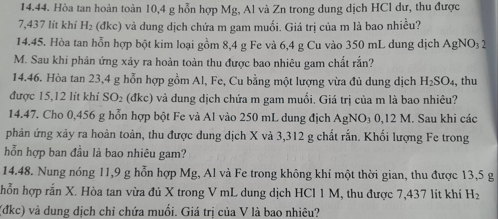 Hòa tan hoàn toàn 10, 4 g hỗn hợp Mg, Al và Zn trong dung dịch HCl dư, thu được
7,437 lít khí H_2 (đkc) và dung dịch chứa m gam muối. Giá trị của m là bao nhiều? 
14.45. Hòa tan hỗn hợp bột kim loại gồm 8,4 g Fe và 6,4 g Cu vào 350 mL dung dịch AgNO_32
M. Sau khi phản ứng xảy ra hoàn toàn thu được bao nhiêu gam chất rắn? 
14.46. Hòa tan 23, 4 g hỗn hợp gồm Al, Fe, Cu bằng một lượng vừa đủ dung dịch H_2SO_4 , thu 
được 15,12 lít khí SO_2 (đkc) và dung dịch chứa m gam muối. Giá trị của m là bao nhiêu? 
14.47. Cho 0,456 g hỗn hợp bột Fe và Al vào 250 mL dung địch AgNO_3 0,12 M. Sau khi các 
phản ứng xảy ra hoàn toàn, thu được dung dịch X và 3,312 g chất rắn. Khối lượng Fe trong 
hỗn hợp ban đầu là bao nhiêu gam? 
14.48. Nung nóng 11, 9 g hỗn hợp Mg, Al và Fe trong không khí một thời gian, thu được 13,5 g
hỗn hợp rắn X. Hòa tan vừa đủ X trong V mL dung dịch HCl 1 M, thu được 7,437 lít khí H_2
(đkc) và dung dịch chỉ chứa muối. Giá trị của V là bao nhiêu?