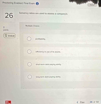 Proctoring Enabled: Final Exam Saved
26 Solvency ratios are used to assess a company's:
2 Multiple Choice
points
01:40:29
profitability.
efficiency in use of its assets.
short-term debt-paying ability.
long-term debt-paying ability.
Prev 26 of 50