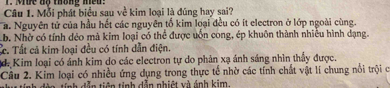 Mức độ thông hều:
Câu 1. Mỗi phát biểu sau về kim loại là đúng hay sai?
a. Nguyên tử của hầu hết các nguyên tố kim loại đều có ít electron ở lớp ngoài cùng.
b. Nhờ có tính dẻo mà kim loại có thể được uốn cong, ép khuôn thành nhiều hình dạng.
Cc. Tất cả kim loại đều có tính dẫn điện.
d. Kim loại có ánh kim do các electron tự do phản xạ ánh sáng nhìn thấy được.
Câu 2. Kim loại có nhiều ứng dụng trong thực tế nhờ các tính chất vật lí chung nổi trội c
dro tính dẫn tiên tinh dẫn nhiệt và ánh kim.