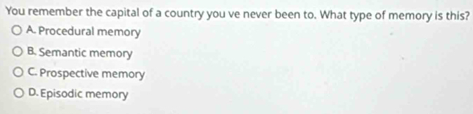 You remember the capital of a country you ve never been to. What type of memory is this?
A. Procedural memory
B. Semantic memory
C. Prospective memory
D. Episodic memory