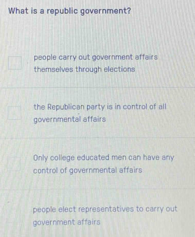 What is a republic government?
people carry out government affairs
themselves through elections
the Republican party is in control of all
governmental affairs
Only college educated men can have any
control of governmental affairs
people elect representatives to carry out
government affairs