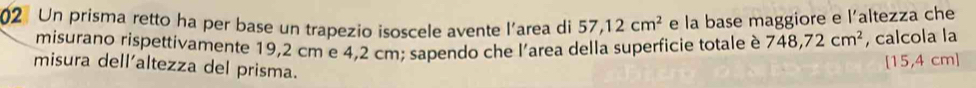 Un prisma retto ha per base un trapezio isoscele avente l'area di 57,12cm^2 e la base maggiore e l’altezza che 
misurano rispettivamente 19,2 cm e 4,2 cm; sapendo che l'area della superficie totale è 748,72cm^2 , calcola la 
misura dell'altezza del prisma.
[15,4 cm ]