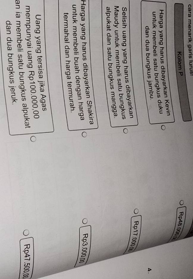 cara menarik garis lurus!
Kolom P Rp48.000
Harga yang harus dibayarkan Kevin
untuk membeli satu bungkus duku
dan dua bungkus jambu.
A.
Rp17.000.0
Selisih uang yang harus dibayarkan
Maudy untuk membeli satu bungkus
alpukat dan satu bungkus mangga.
Harga yang harus dibayarkan Shakira
untuk membeli buah dengan harga
Rp3.000,00
termahal dan harga termurah.
Uang yang tersisa jika Agas
mempunyai uang Rp100.000,00
an ia membeli satu bungkus alpukat
Rp47.500,00
dan dua bungkus jeruk.