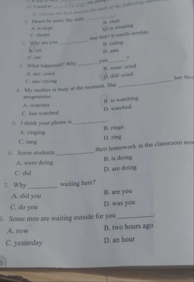 need to _my passp
B. Choose the best answer for each of the following staten
_..
. Please be quiet. My baby
B. slept
A. is slept D is sleeping
C. sleeps
that fish? It smells terrible.
2. Why are you
_
B. eating
A. cat D. eats
C. ate
3. What happened? Why _you _?
B. were/ cried
A. are/ cried
_
D. did/ cried
her fav
C. are/ crying
4. My mother is busy at the moment. She
programme.
B. is watching
A. watches
D. watched
C. has watched
5. I think your phone is_
.
A. ringing B. rings
D. ring
C. rang
their homework in the classroom now
6. Some students_
A. were doing B. is doing
C. did D. are doing
7. Why_
waiting here?
B. are you
A. did you
C. do you D. was you
. Some men are waiting outside for you_
A. now B. two hours ago
C. yesterday D. an hour