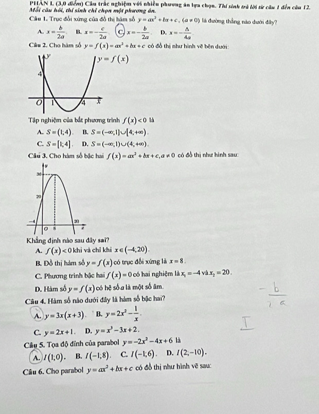 PHẢN L (3,0 điểm) Câu trắc nghiệm với nhiều phương án lựa chọn. Thí sinh trả lời từ câu 1 đến câu 12.
Mỗi câu hồi, thí sinh chỉ chọn một phương án.
Câu 1. Trục đổi xứng của đồ thị hàm số y=ax^2+bx+c,(a!= 0) là đường thẳng nào dưới đây?
A. x= b/2a . B. x=- c/2a  C x=- b/2a  D. x=- △ /4a 
Câu 2. Cho hàm số y=f(x)=ax^2+bx+c có đồ thị như hình vẽ bên dưới:
y=f(x)
Tập nghiệm của bất phương trình f(x)<0</tex> là
A. S=(1;4). B. S=(-∈fty ,1]∪ [4;+∈fty ).
C. S=[1;4]. D. S=(-∈fty ,1)∪ (4;+∈fty ).
Câu 3. Cho hàm số bậc hai f(x)=ax^2+bx+c,a!= 0 có đồ thị như hình sau:
Khẳng định nào sau đây sai?
A. f(x)<0</tex> khỉ và chỉ khỉ x∈ (-4;20).
B. Đồ thị hàm số y=f(x) có trục đổi xứng là x=8.
C. Phương trình bậc hai f(x)=0 có hai nghiệm là x_1=-4 và x_2=20.
D. Hàm số y=f(x) có hệ số a là một số âm.
Câu 4. Hàm số nảo dưới đây là hàm số bậc hai?
A. y=3x(x+3) B. y=2x^2- 1/x .
C. y=2x+1. D. y=x^3-3x+2.
Câu 5. Tọa độ đỉnh của parabol y=-2x^2-4x+6 là
A. I(1;0). B. I(-1,8) C. I(-1,6) D. I(2;-10).
Câu 6. Cho parabol y=ax^2+bx+c có đồ thị như hình vẽ sau:
