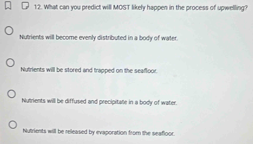 What can you predict will MOST likely happen in the process of upwelling?
Nutrients will become evenly distributed in a body of water.
Nutrients will be stored and trapped on the seafloor.
Nutrients will be diffused and precipitate in a body of water.
Nutrients will be released by evaporation from the seafloor.