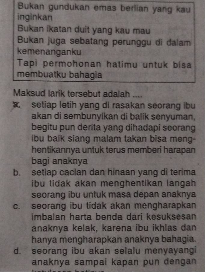 Bukan gundukan emas berlian yang kau
inginkan
Bukan ikatan duit yang kau mau
Bukan juga sebatang perunggu di dalam
kemenanganku
Tapi permohonan hatimu untuk bisa
membuatku bahagia
Maksud larik tersebut adalah ....
setiap letih yang di rasakan seorang ibu
akan di sembunyikan di balik senyuman,
begitu pun derita yang dihadapi seorang
ibu baik siang malam takan bisa meng-
hentikannya untuk terus memberi harapan
bagi anaknya
b. setiap cacian dan hinaan yang di terima
ibu tidak akan menghentikan langah 
seorang ibu untuk masa depan anaknya
c. seorang ibu tidak akan mengharapkan
imbalan harta benda dari kesuksesan
anaknya kelak, karena ibu ikhlas dan
hanya mengharapkan anaknya bahagia.
d. seorang ibu akan selalu menyayangi
anaknya sampai kapan pun dengan