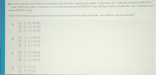 A local stationery store sells pens, notebooks, and calendars. Hassan buys 4 pens, 2 notebooks, and 5 calendar and spends $39.25 in
spends $70.50 in total total. Sofia buys 2 pens, 3 notebooks, and no calendam and spends $33,50 in total. Jeff buys 6 pers, 4 notebooks, and 2 calendars and
Which of the following augmented matrices can be used to solve for the price of one pen, one notebook, and one calendar?
A
B
C
D beginbmatrix 4&2&1&|x 2&3&0&y ·s &&endarray