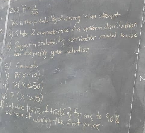 P= 1/40 
Ths is the probabilitycfwinning in an attempt 
a State 2 charnctistics da unlorm distribution 
③ Suggest a probaailty dstribution model tuse 
here and juskily your selection 
() Caloulakc 
D p(x=10)
p(x≤ 50)
P(X>15)
Calcult rleoverline nc oftial s(1) for one to 90%
certain of winning the first prize