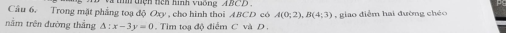 và tìh diện tích hình vuống ABCD. 
o 
Câu 6. Trong mặt phẳng toạ độ Oxy , cho hình thoi ABCD có A(0;2), B(4;3) , giao điểm hai đường chéo 
nằm trên đường thắng △ :x-3y=0. Tìm toạ độ điểm C và D.