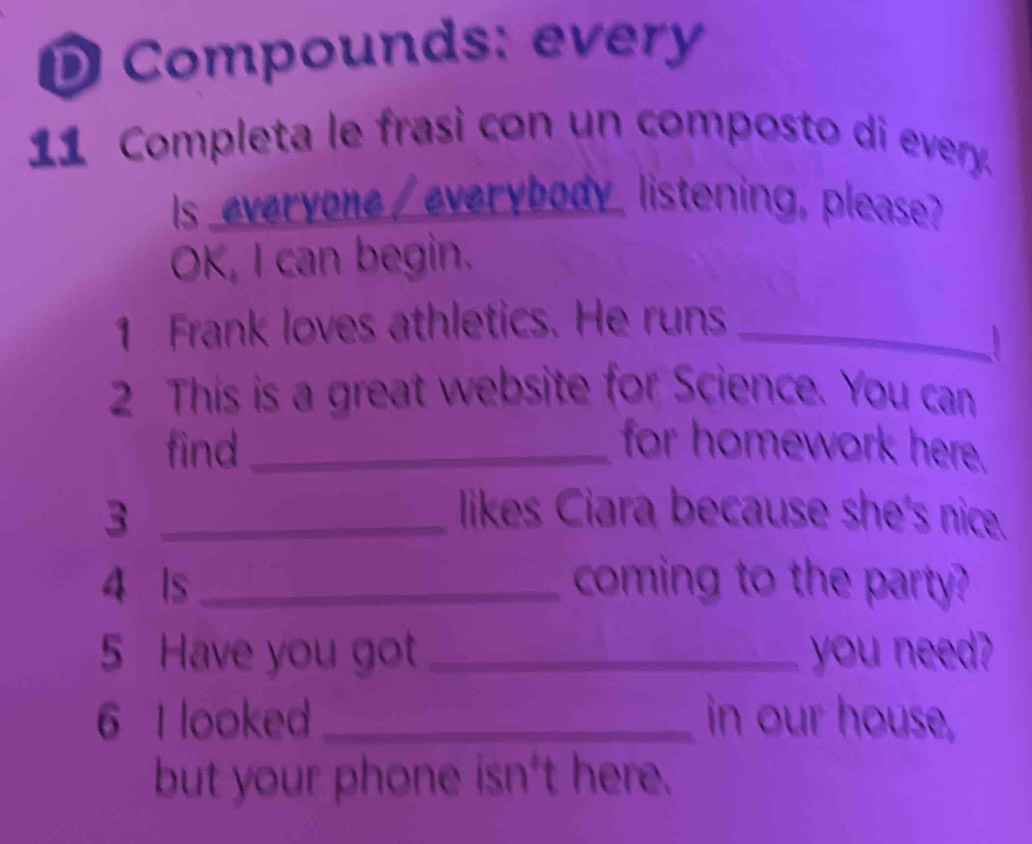 Compounds: every 
11 Completa le frasi con un composto di every. 
Is everyone /everybody listening, please? 
OK, I can begin. 
1 Frank loves athletics. He runs_ 
I 
2 This is a great website for Science. You can 
find_ for homework here. 
3 _likes Ciara because she's nice. 
4 ls _coming to the party? 
5 Have you got _you need? 
6 I looked _in our house, 
but your phone isn't here.