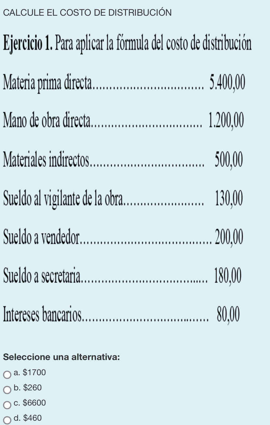 CALCULE EL COSTO DE DISTRIBUCIÓN
Ejercicio 1. Para aplicar la fórmula del costo de distribución
Materia prima directa. _................ 5.400,00
Mano de obra directa. ....... 1.200,00
Materiales indirectos. _ 500,00.
Sueldo al vigilante de la obra. 130,00
Sueldo a vendedor. _ 200,00...........
Sueldo a secretaria 180,00
Intereses bancarios. 80,00
Seleccione una alternativa:
a. $1700
b. $260
c. $6600
d. $460