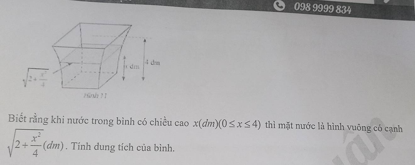 098 9999 834
dm 4 dm
sqrt(2+frac x^2)4
Hinh ! I 
Biết rằng khi nước trong bình có chiều cao x(dm)(0≤ x≤ 4) thì mặt nước là hình vuông có cạnh
sqrt(2+frac x^2)4(dm). Tính dung tích của bình.