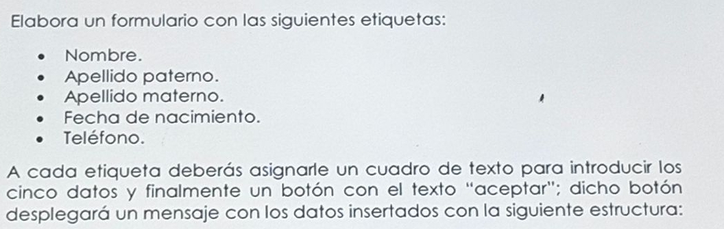 Elabora un formulario con las siguientes etiquetas: 
Nombre. 
Apellido paterno. 
Apellido materno. 
Fecha de nacimiento. 
Teléfono. 
A cada etiqueta deberás asignarle un cuadro de texto para introducir los 
cinco datos y finalmente un botón con el texto "aceptar"; dicho botón 
desplegará un mensaje con los datos insertados con la siguiente estructura: