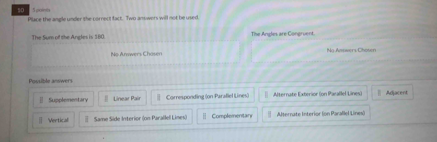10 5 points
Place the angle under the correct fact. Two answers will not be used.
The Sum of the Angles is 180. The Angles are Congruent.
No Answers Chosen No Answers Chosen
Possible answers
 11/12  Supplementary ii Linear Pair :1 Corresponding (on Parallel Lines) ::□ Alternate Exterior (on Parallel Lines) Adjacent
ii Vertical  12/11  Same Side Interior (on Parallel Lines)  12/12  Complementary EI Alternate Interior (on Parallel Lines)