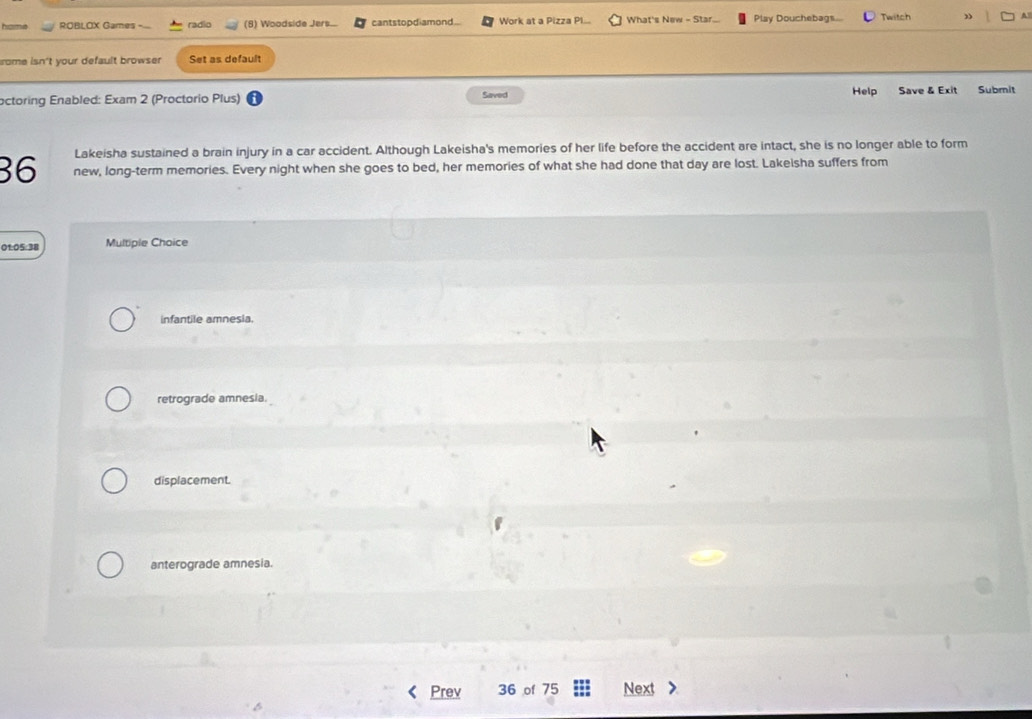 hame ROBLOX Games radio Woodside Jers cantstopdiamond.. Work at a Pizza Pl... What's New - Star... Play Douchebags Twitch ” 4
rome isn't your default browser Set as default
octoring Enabled: Exam 2 (Proctorio Plus) Saved Help Save & Exit Submit
Lakeisha sustained a brain injury in a car accident. Although Lakeisha's memories of her life before the accident are intact, she is no longer able to form
36 new, long-term memories. Every night when she goes to bed, her memories of what she had done that day are lost. Lakeisha suffers from
01:05:38 Multiple Choice
infantile amnesia.
retrograde amnesia.
displacement.
anterograde amnesia.
Prev 36 of 75 Next