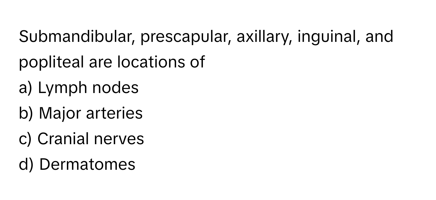 Submandibular, prescapular, axillary, inguinal, and popliteal are locations of 
a) Lymph nodes 
b) Major arteries 
c) Cranial nerves 
d) Dermatomes