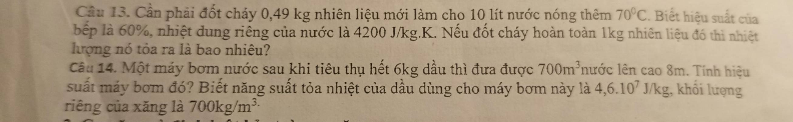 Cầu 13. Cần phải đốt cháy 0,49 kg nhiên liệu mới làm cho 10 lít nước nóng thêm 70°C. Biết hiệu suất của 
bếp là 60%, nhiệt dung riêng của nước là 4200 J/kg.K. Nếu đốt cháy hoàn toàn 1kg nhiên liệu đó thì nhiệt 
lượng nó tỏa ra là bao nhiêu? 
Câu 14. Một máy bơm nước sau khi tiêu thụ hết 6kg dầu thì đưa được 700m^3 lước lên cao 8m. Tính hiệu 
suất máy bơm đó? Biết năng suất tỏa nhiệt của dầu dùng cho máy bơm này là 4, 6.10^7J/kg;, khối lượng 
riêng của xăng là 700kg/m^(3.)