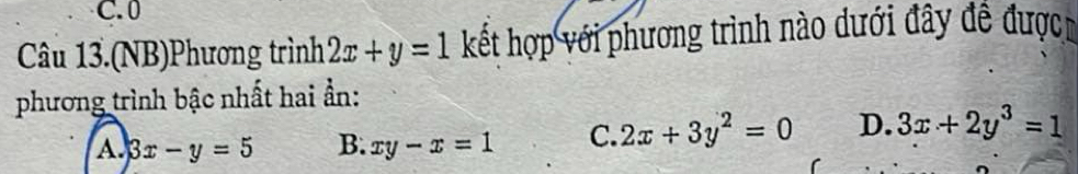 0
Câu 13.(NB)Phương trình 2x+y=1 kết hợp với phương trình nào dưới đây đề được
phương trình bậc nhất hai ẩn:
A. 3x-y=5 B. xy-x=1 C. 2x+3y^2=0 D. 3x+2y^3=1