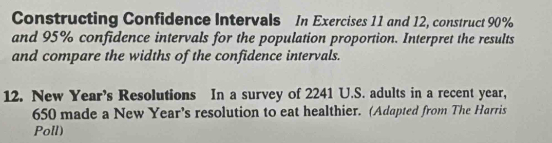 Constructing Confidence Intervals In Exercises 11 and 12, construct 90%
and 95% confidence intervals for the population proportion. Interpret the results 
and compare the widths of the confidence intervals. 
12. New Year’s Resolutions In a survey of 2241 U.S. adults in a recent year,
650 made a New Year's resolution to eat healthier. (Adapted from The Harris 
Poll)