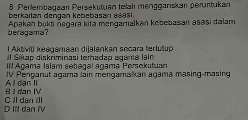 Perlembagaan Persekutuan telah menggariskan peruntukan
berkaitan dengan kebebasan asasi.
Apakah bukti negara kita mengamalkan kebebasan asasi dalam
beragama?
l Aktiviti keagamaan dijalankan secara tertutup
II Sikap diskriminasi terhadap agama laín
III Agama Islam sebagai agama Persekutuan
IV Penganut agama lain mengamalkan agama masing-masing
A I dan II
B I dan IV
C II dan III
D III dan IV